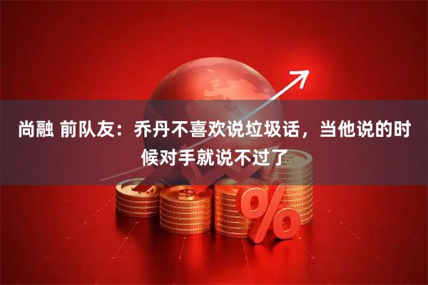 尚融 前队友：乔丹不喜欢说垃圾话，当他说的时候对手就说不过了