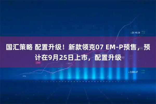 国汇策略 配置升级！新款领克07 EM-P预售，预计在9月25日上市，配置升级