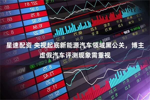 星速配资 央视起底新能源汽车领域黑公关，博主虚假汽车评测现象需重视