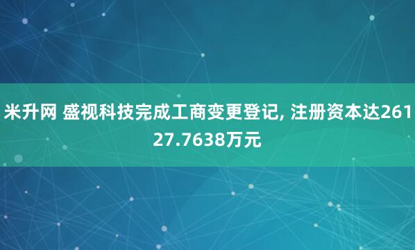 米升网 盛视科技完成工商变更登记, 注册资本达26127.7638万元