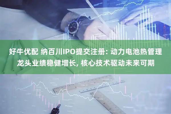 好牛优配 纳百川IPO提交注册: 动力电池热管理龙头业绩稳健增长, 核心技术驱动未来可期