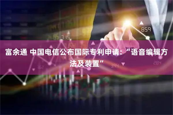 富余通 中国电信公布国际专利申请: “语音编辑方法及装置”