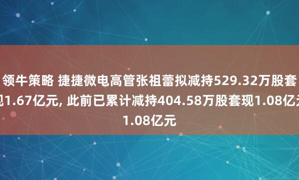 领牛策略 捷捷微电高管张祖蕾拟减持529.32万股套现1.67亿元, 此前已累计减持404.58万股套现1.08亿元