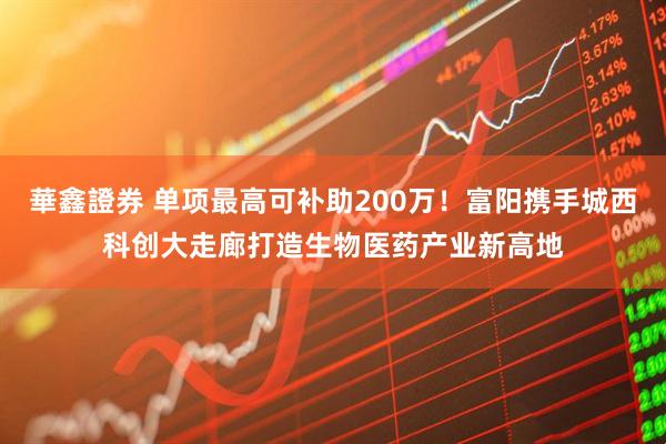 華鑫證券 单项最高可补助200万！富阳携手城西科创大走廊打造生物医药产业新高地