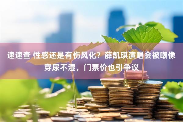 速速查 性感还是有伤风化？薛凯琪演唱会被嘲像穿尿不湿，门票价也引争议