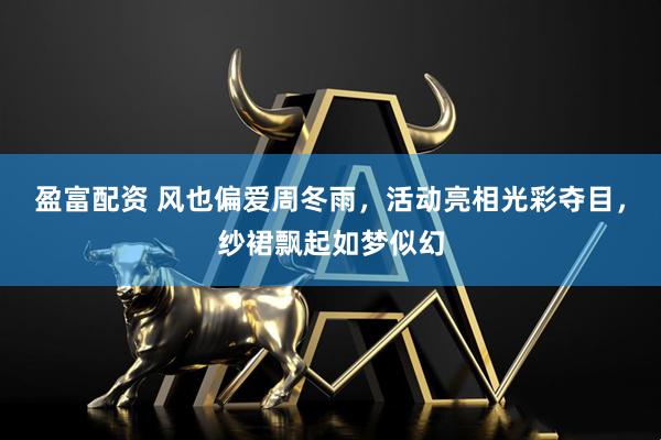 盈富配资 风也偏爱周冬雨，活动亮相光彩夺目，纱裙飘起如梦似幻