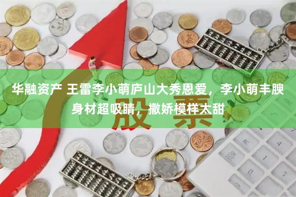 华融资产 王雷李小萌庐山大秀恩爱，李小萌丰腴身材超吸睛，撒娇模样太甜
