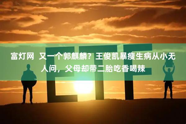 富灯网  又一个郭麒麟？王俊凯暴瘦生病从小无人问，父母却带二胎吃香喝辣