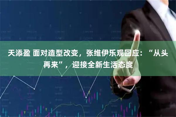 天添盈 面对造型改变，张维伊乐观回应：“从头再来”，迎接全新生活态度