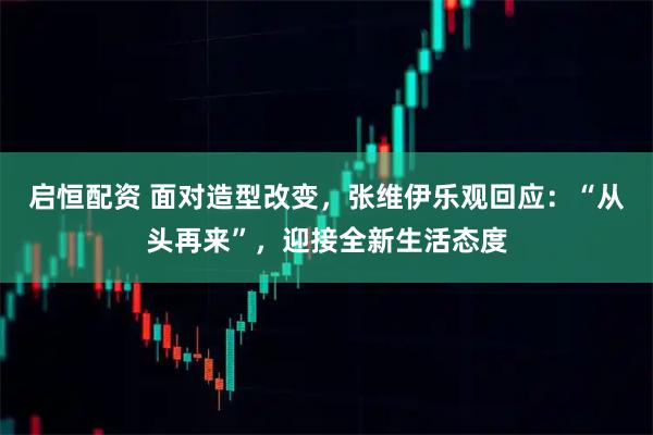 启恒配资 面对造型改变，张维伊乐观回应：“从头再来”，迎接全新生活态度