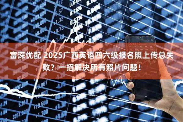 富深优配 2025广西英语四六级报名照上传总失败？一招解决所有照片问题！