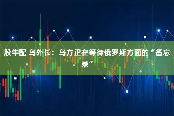 股牛配 乌外长：乌方正在等待俄罗斯方面的“备忘录”