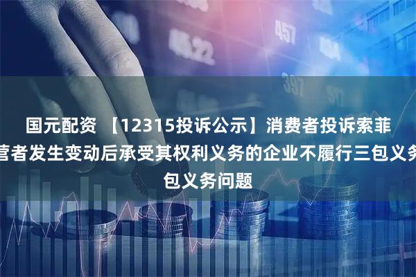 国元配资 【12315投诉公示】消费者投诉索菲亚经营者发生变动后承受其权利义务的企业不履行三包义务问题