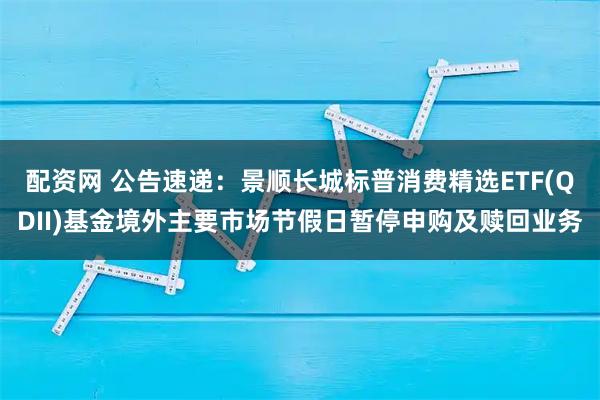 配资网 公告速递：景顺长城标普消费精选ETF(QDII)基金境外主要市场节假日暂停申购及赎回业务