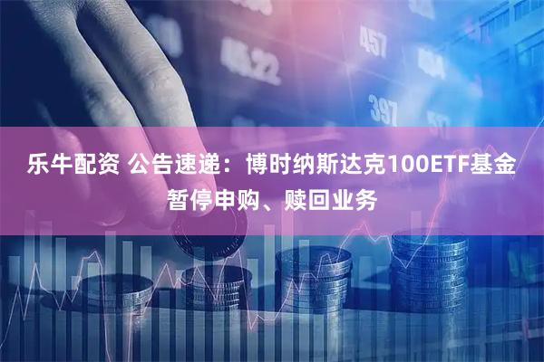 乐牛配资 公告速递：博时纳斯达克100ETF基金暂停申购、赎回业务