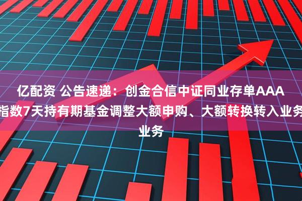 亿配资 公告速递：创金合信中证同业存单AAA指数7天持有期基金调整大额申购、大额转换转入业务