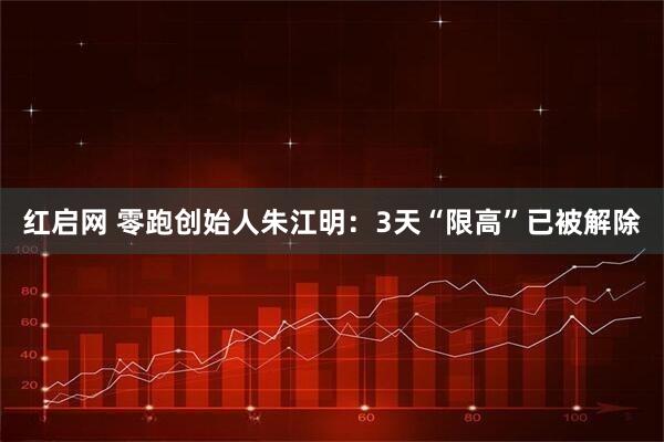 红启网 零跑创始人朱江明：3天“限高”已被解除