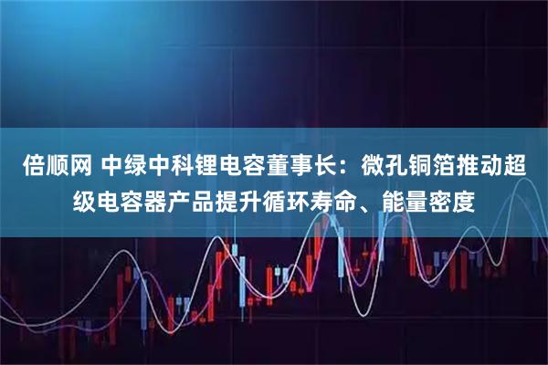 倍顺网 中绿中科锂电容董事长：微孔铜箔推动超级电容器产品提升循环寿命、能量密度