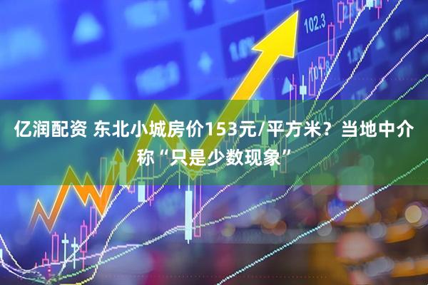 亿润配资 东北小城房价153元/平方米？当地中介称“只是少数现象”