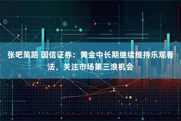 张吧策路 国信证券：黄金中长期继续维持乐观看法，关注市场第三浪机会