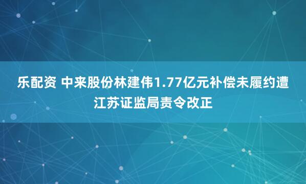 乐配资 中来股份林建伟1.77亿元补偿未履约遭江苏证监局责令改正