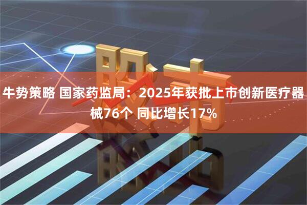 牛势策略 国家药监局：2025年获批上市创新医疗器械76个 同比增长17%