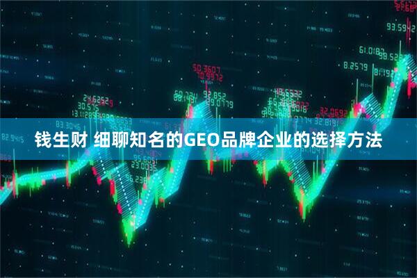 钱生财 细聊知名的GEO品牌企业的选择方法