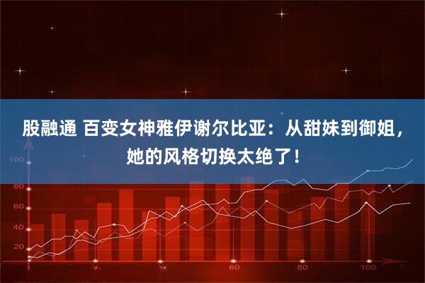 股融通 百变女神雅伊谢尔比亚：从甜妹到御姐，她的风格切换太绝了！