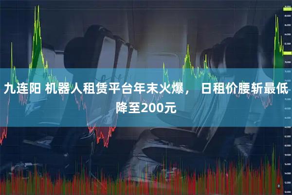 九连阳 机器人租赁平台年末火爆， 日租价腰斩最低降至200元