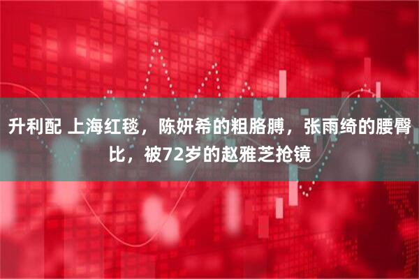 升利配 上海红毯，陈妍希的粗胳膊，张雨绮的腰臀比，被72岁的赵雅芝抢镜