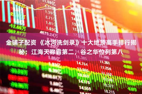 金铺子配资 《冰河洗剑录》十大绝顶高手排行揭秘：江海天称霸第二，谷之华位列第八