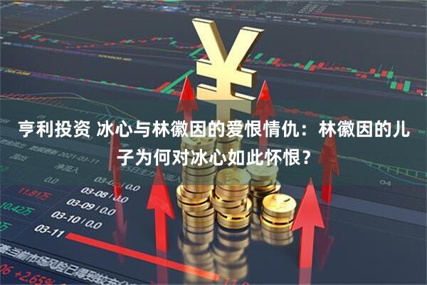 亨利投资 冰心与林徽因的爱恨情仇：林徽因的儿子为何对冰心如此怀恨？