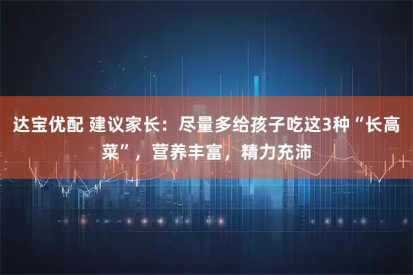 达宝优配 建议家长：尽量多给孩子吃这3种“长高菜”，营养丰富，精力充沛