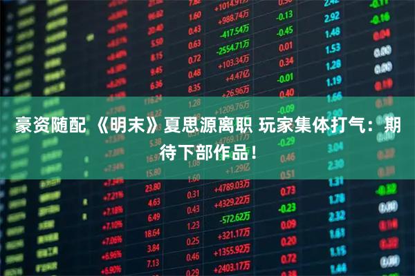 豪资随配 《明末》夏思源离职 玩家集体打气：期待下部作品！