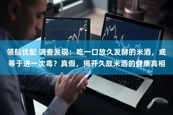 领航优配 调查发现：吃一口放久发酵的米酒，或等于进一次毒？真假，揭开久放米酒的健康真相
