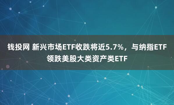 钱投网 新兴市场ETF收跌将近5.7%，与纳指ETF领跌美股大类资产类ETF