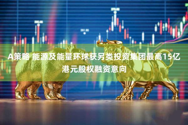 A策略 能源及能量环球获另类投资集团最高15亿港元股权融资意向
