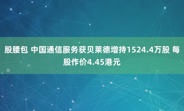 股腰包 中国通信服务获贝莱德增持1524.4万股 每股作价4.45港元