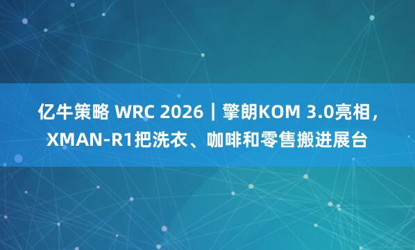 亿牛策略 WRC 2026｜擎朗KOM 3.0亮相，XMAN-R1把洗衣、咖啡和零售搬进展台